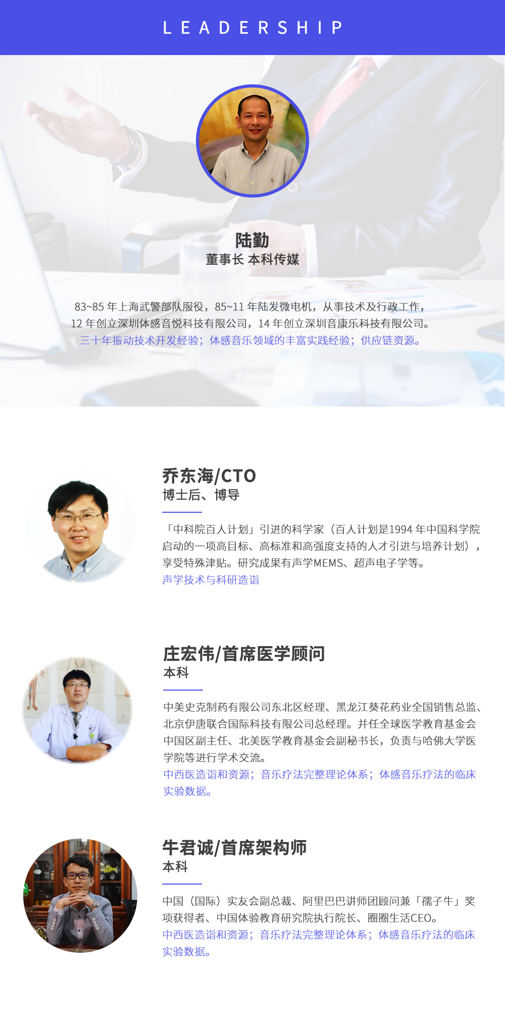 深圳市周天律動科技有限公司合作伙伴:陸勤董事長本科傳媒，83~85年上海武警部隊服役，85~11年陸發微電機，從事技術及行政工作，12年創立深圳體感音悅科技有限公司，14年創立深圳音康樂科技有限公司。三十年振動技術開發經驗；體感音樂領域的豐富實踐經驗；供應鏈資源。喬東海/CTO博士后、博導，中科院百人計劃引進的科學家(百人計劃是1994年中國科學院啟動的一項高目標、高標準和高強度支持的人才引進與培養計劃)，享受特殊津貼。研究成果有聲學MEMS、超聲電子學等。聲學技術與科研造詣。莊宏偉/首席醫學顧問本科，中美史克制藥有限公司東北區經理、黑龍江葵花藥業全國銷售總監、北京伊唐聯合國際科技有限公司總經理。并任全球醫學教育基金會中國區副主任、北美醫學教育基金會副秘書長，負責與哈佛大學醫學院等進行學術交流。中西醫造詣和資源；音樂療法完整理論體系；體感音樂療法的臨床試驗數據。牛君誠/首席架構師本科中國(國際)實友會副總裁、阿里巴巴講師團顧問兼孺子牛獎項獲得者、中國體驗教育研究院執行院長、圈圈生活CEO。
